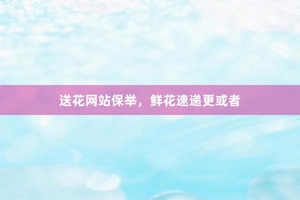 送花网站保举，鲜花速递更或者