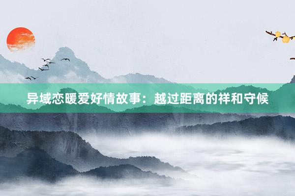 异域恋暖爱好情故事:越过距离的祥和守候